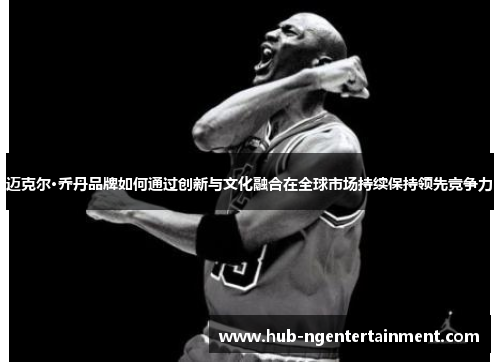 迈克尔·乔丹品牌如何通过创新与文化融合在全球市场持续保持领先竞争力 迈克尔·乔丹品牌如何通过创新与文化融合在全球市场持续保持领先竞争力