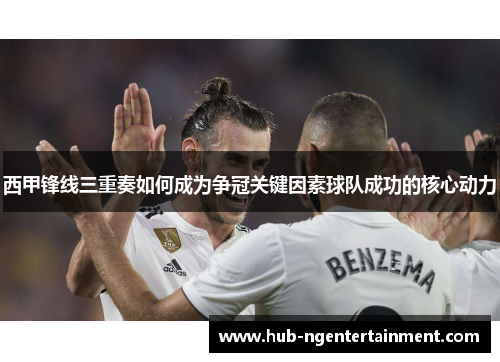 西甲锋线三重奏如何成为争冠关键因素球队成功的核心动力