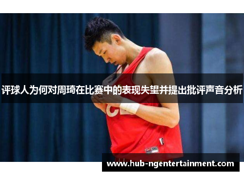 评球人为何对周琦在比赛中的表现失望并提出批评声音分析 评球人为何对周琦在比赛中的表现失望并提出批评声音分析