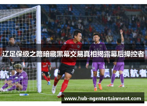 辽足保级之路暗藏黑幕交易真相揭露幕后操控者