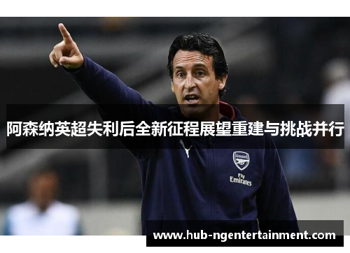 阿森纳英超失利后全新征程展望重建与挑战并行 阿森纳英超失利后全新征程展望重建与挑战并行