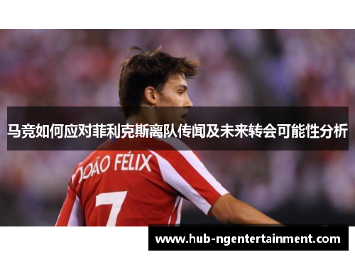 马竞如何应对菲利克斯离队传闻及未来转会可能性分析