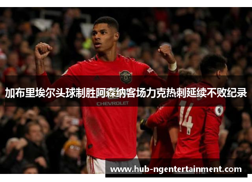 加布里埃尔头球制胜阿森纳客场力克热刺延续不败纪录